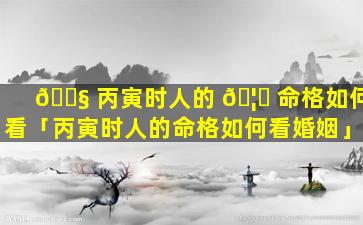 🐧 丙寅时人的 🦁 命格如何看「丙寅时人的命格如何看婚姻」